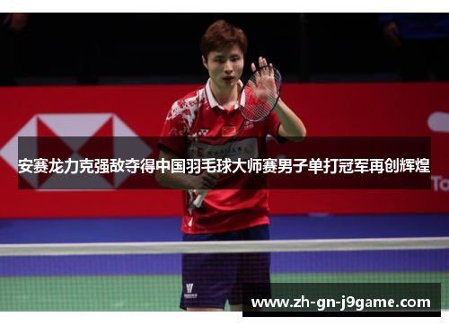 安赛龙力克强敌夺得中国羽毛球大师赛男子单打冠军再创辉煌